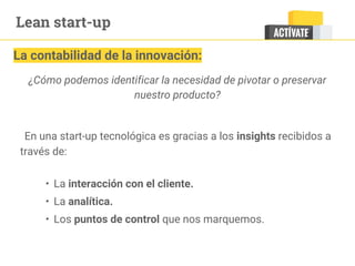 Lean start-up
La contabilidad de la innovación:
¿Cómo podemos identificar la necesidad de pivotar o preservar
nuestro producto?
En una start-up tecnológica es gracias a los insights recibidos a
través de:
• La interacción con el cliente.
• La analítica.
• Los puntos de control que nos marquemos.
 
