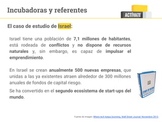 Incubadoras y referentes
Israel tiene una población de 7,1 millones de habitantes,
está rodeada de conflictos y no dispone de recursos
naturales y, sin embargo, es capaz de impulsar el
emprendimiento.
En Israel se crean anualmente 500 nuevas empresas, que
unidas a las ya existentes atraen alrededor de 300 millones
anuales de fondos de capital riesgo. 
Se ha convertido en el segundo ecosistema de start-ups del
mundo.
El caso de estudio de Israel:
Fuente de imagen: Where tech keeps booming. Wall Street Journal. Noviembre 2013.
 