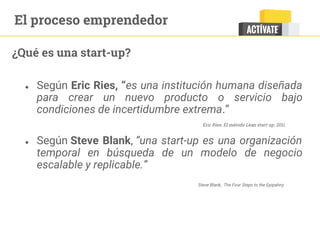 ¿Qué es una start-up?
● Según Eric Ries, “es una institución humana diseñada
para crear un nuevo producto o servicio bajo
condiciones de incertidumbre extrema.”
● Según Steve Blank, “una start-up es una organización
temporal en búsqueda de un modelo de negocio
escalable y replicable.”
Eric Ries. El método Lean start-up. 2011
Steve Blank, The Four Steps to the Epipahny
El proceso emprendedor
 