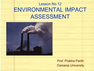 Lesson No.12 
ENVIRONMENTAL IMPACT 
ASSESSMENT 
Prof. Prabha Panth 
Osmania University 
 