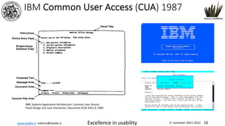 www.dadda.it roberto@dadda.it Excellence in usability 1st semester 2021-2022 16
IBM, Systems Application Architecture: Common User Access:
Panel Design and User Interaction, Document SC26-4351-0, 1987.
IBM Common User Access (CUA) 1987
 
