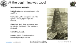 www.dadda.it roberto@dadda.it Excellence in usability 1st semester 2021-2022 19
In WordPerfect, the command to open a file
was F7, 3.
In Lotus 1-2-3, a file was opened with / (to
open the menus), F (for File), R (for
Retrieve).
In Microsoft Word, a file was opened with
Esc (to open the menus), T (for Transfer), L
(for Load).
In WordStar, it was D.
In emacs, a file is opened with Ctrl+x
followed by Ctrl+f (for find-file).
Wikipedia
At the beginning was caos!
Word processing, open a file.
 