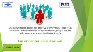 Una organización puede ser creativa e innovadora, aun si los
individuos individualmente no son creativos, ya que son las
condiciones y estímulos los determinantes.
Yasmehira Zerpa
Las organizaciones creativas
 