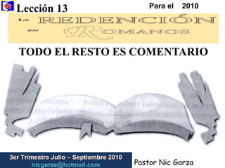 Lección 13  Para el    2010 TODO EL RESTO ES COMENTARIO 3er Trimestre Julio – Septiembre2010                         nicgarza@hotmail.com Pastor Nic Garza 