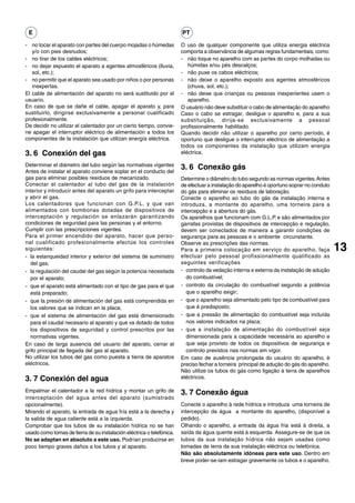 E                                                                     PT

- no tocar el aparato con partes del cuerpo mojadas o húmedas          O uso de qualquer componente que utiliza energia eléctrica
   y/o con pies desnudos;                                              comporta a observância de algumas regras fundamentais, como:
- no tirar de los cables eléctricos;                                   - não toque no aparelho com as partes do corpo molhadas ou
- no dejar expuesto el aparato a agentes atmosféricos (lluvia,            húmidas e/ou pés descalços;
   sol, etc.);                                                         - não puxe os cabos eléctricos;
- no permitir que el aparato sea usado por niños o por personas        - não deixe o aparelho exposto aos agentes atmosféricos
   inexpertas.                                                            (chuva, sol, etc.);
El cable de alimentación del aparato no será sustituido por el         - não deixe que crianças ou pessoas inexperientes usem o
usuario.                                                                  aparelho.
En caso de que se dañe el cable, apagar el aparato y, para             O usuário não deve substituir o cabo de alimentação do aparelho
sustituirlo, dirigirse exclusivamente a personal cualificado           Caso o cabo se estragar, desligue o aparelho e, para a sua
profesionalmente.                                                      substituição, dirija-se exclusivamente a pessoal
De decidir no utilizar el calentador por un cierto tiempo, convie-     profissionalmente habilitado.
ne apagar el interruptor eléctrico de alimentación a todos los         Quando decidir não utilizar o aparelho por certo período, é
componentes de la instalación que utilizan energía eléctrica.          oportuno que desligue o interruptor eléctrico de alimentação a
                                                                       todos os componentes da instalação que utilizam energia
3. 6 Conexión del gas                                                  eléctrica.

Determinar el diámetro del tubo según las normativas vigentes
Antes de instalar el aparato conviene soplar en el conducto del
                                                                       3. 6 Conexão gás
gas para eliminar posibles residuos de mecanizado.                     Determine o diâmetro do tubo segundo as normas vigentes. Antes
Conectar el calentador al tubo del gas de la instalación               de efectuar a instalação do aparelho é oportuno soprar no conduto
interior y introducir antes del aparato un grifo para interceptar      do gás para eliminar os resíduos de laboração.
y abrir el gas.                                                        Conecte o aparelho ao tubo do gás da instalação interna e
Los calentadores que funcionan con G.P.L. y que van                    introduza, a montante do aparelho, uma torneira para a
alimentados con bombonas dotadas de dispositivos de                    intercepção e a abertura do gás.
interceptación y regulación se enlazarán garantizando                  Os aparelhos que funcionam com G.L.P. e são alimentados por
condiciones de seguridad para las personas y el entorno.               garrafas provistas de dispositivos de intercepção e regulação,
Cumplir con las prescripciones vigentes.                               devem ser conectados de maneira a garantir condições de
Para el primer encendido del aparato, hacer que perso-                 segurança para as pessoas e o ambiente circunstante.
nal cualificado profesionalmente efectúe los controles                 Observe as prescrições das normas.
siguientes:                                                            Para a primeira colocação em serviço do aparelho, faça              13
- la estanqueidad interior y exterior del sistema de suministro        efectuar pelo pessoal profissionalmente qualificado as
  del gas;                                                             seguintes verificações:
- la regulación del caudal del gas según la potencia necesitada        - controlo da vedação interna e externa da instalação de adução
  por el aparato;                                                         do combustível;
- que el aparato está alimentado con el tipo de gas para el que        - controlo da circulação do combustível segundo a potência
  está preparado;                                                         que o aparelho exigir;
- que la presión de alimentación del gas está comprendida en           - que o aparelho seja alimentado pelo tipo de combustível para
  los valores que se indican en la placa;                                 que é predisposto;
- que el sistema de alimentación del gas está dimensionado             - que a pressão de alimentação do combustível seja incluída
  para el caudal necesario al aparato y que va dotado de todos            nos valores indicados na placa;
  los dispositivos de seguridad y control prescritos por las           - que a instalação de alimentação do combustível seja
  normativas vigentes.                                                    dimensionada para a capacidade necessária ao aparelho e
En caso de larga ausencia del usuario del aparato, cerrar el              que seja provisto de todos os dispositivos de segurança e
grifo principal de llegada del gas al aparato.                            controlo previstos nas normas em vigor.
No utilizar los tubos del gas como puesta a tierra de aparatos         Em caso de ausência prolongada do usuário do aparelho, è
eléctricos.                                                            preciso fechar a torneira principal de adução do gás do aparelho.
                                                                       Não utilize os tubos do gás como ligação à terra de aparelhos
3. 7 Conexión del agua                                                 eléctricos.

Empalmar el calentador a la red hídrica y montar un grifo de           3. 7 Conexão água
interceptación del agua antes del aparato (sumistrado
opcionalmente).                                                        Conecte o aparelho à rede hídrica e introduza uma torneira de
Mirando el aparato, la entrada de agua fría está a la derecha y        intercepção da água a montante do aparelho, (disponível a
la salida de agua caliente está a la izquierda.                        pedido).
Comprobar que los tubos de su instalación hídrica no se han            Olhando o aparelho, a entrada da água fria está à direita, a
usado como tomas de tierra de su instalación eléctrica o telefónica.   saída da água quente está à esquerda. Assegure-se de que os
No se adaptan en absoluto a este uso. Podrían producirse en            tubos da sua instalação hídrica não sejam usadas como
poco tiempo graves daños a los tubos y al aparato.                     tomadas de terra da sua instalação eléctrica ou telefónica.
                                                                       Não são absolutamente idóneas para este uso. Dentro em
                                                                       breve poder-se-iam estragar gravemente os tubos e o aparelho.
 