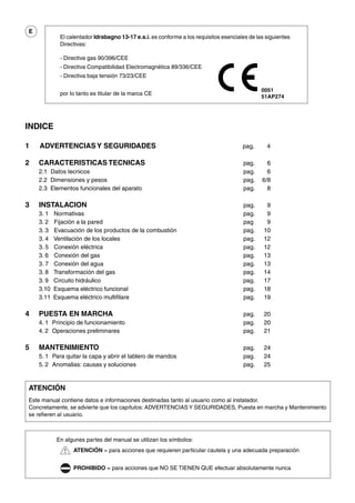 E
             El calentador Idrabagno 13-17 e.s.i. es conforme a los requisitos esenciales de las siguientes
             Directivas:

             - Directiva gas 90/396/CEE
             - Directiva Compatibilidad Electromagnética 89/336/CEE
             - Directiva baja tensión 73/23/CEE

                                                                                               0051
             por lo tanto es titular de la marca CE
                                                                                               51AP274




INDICE

1   ADVERTENCIAS Y SEGURIDADES                                                         pag.      4

2   CARACTERISTICAS TECNICAS                                                           pag.      6
    2.1 Datos tecnicos                                                                 pag.      6
    2.2 Dimensiones y pesos                                                            pag.    6/8
    2.3 Elementos funcionales del aparato                                              pag.      8

3   INSTALACION                                                                        pag.      9
    3. 1   Normativas                                                                  pag.      9
    3. 2   Fijación a la pared                                                         pag       9
    3. 3   Evacuación de los productos de la combustión                                pag.     10
    3. 4   Ventilación de los locales                                                  pag.     12
    3. 5   Conexión eléctrica                                                          pag.     12
    3. 6   Conexión del gas                                                            pag.     13
    3. 7   Conexión del agua                                                           pag.     13
    3. 8   Transformación del gas                                                      pag.     14
    3. 9   Circuito hidráulico                                                         pag.     17
    3.10   Esquema eléctrico funcional                                                 pag.     18
    3.11   Esquema eléctrico multifilare                                               pag.     19

4   PUESTA EN MARCHA                                                                   pag.     20
    4. 1 Principio de funcionamiento                                                   pag.     20
    4. 2 Operaciones preliminares                                                      pag.     21

5   MANTENIMIENTO                                                                      pag.     24
    5. 1 Para quitar la capa y abrir el tablero de mandos                              pag.     24
    5. 2 Anomalias: causas y soluciones                                                pag.     25


ATENCIÓN
Este manual contiene datos e informaciones destinadas tanto al usuario como al instalador.
Concretamente, se advierte que los capítulos: ADVERTENCIAS Y SEGURIDADES, Puesta en marcha y Mantenimiento
se refieren al usuario.



            En algunes partes del manual se utilizan los símbolos:
                  ATENCIÓN = para acciones que requieren particular cautela y una adecuada preparación


                  PROHIBIDO = para acciones que NO SE TIENEN QUE efectuar absolutamente nunca
 