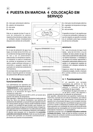 E                                                                                                                                          PT

4 PUESTA EN MARCHA 4 COLOCAÇÃO EM
                   SERVIÇO
A = interruptor alimentación eléctrica                                                                                                                                            C                         A = interruptor de alimentação eléctrica
B = selector de temperatura                                                                                                                                                                                 B = regulação da temperatura da água
C = led verde                                                                                                                                                                                               C = led verde
D = led rojo                                                                                                                                                                                                D = led vermelho

Este es un aparato de tipo C cuyo cir-                                                                                                                                                                      O aparelho é do tipo C, isto significa que
cuito de combustión es estanco                                                                                                                                                                              o circuito de combustão é estanque no
respecto al local donde se instala. Lleva                                                                                                                                                                   que diz respeito ao aparelho é provisto
un ventilador situado inmediatamente                                                                                                                                                                        de um ventilador posto logo a jusante
                                                                                            A                                                                                     B
después de la cámara de combustión.                                                                                                                                                                         da câmara de combustão.
                                                                                                                                            D
                                             fig. 21

IMPORTANTE:                                                                                                                                                                                                 IMPORTANTE:
                                                                                       Diagrama IDRABAGNO 13 e.s.i.
En el caso de extracción de agua muy                                          75
                                                                                                                                                                                                            Em caso de procuras de água muito
                                               temperatura/temperatura (°C)




bajas, en el orden de los 2-2,5 l/min. y/o                                    70
                                                                                                                                                                                                            baixas, cerca de 2-2,5 l/min. e /ou em
en condiciones de baja presión del agua                                       65                                                                                                                            condições de baixa pressão da água de
de red y con el potenciómetro                                                 60                                                                                                                            rede e, tendo o potenciômetro seleccionado
seleccionado a la temperatura máxima,                                         55
                                                                                                                                                                                                            na máxima temperatura a modulação já
la modulación no está en condiciones                                          50
                                                                                                                                                                                                            não é capaz de controlar optimamente a
de controlar la temperatura en modo                                           45
                                                                                                                                                                                                            temperatura, pode portanto verificar-se uma
                                                                              40

óptimo; puede verificarse entonces un                                                                                                                                                                       ignição e um apagamento repetidos do
                                                                              35

encendido y apagado repetido del                                                   0        1       2       3       4       5       6       7        8        9        10    11        12        13    14
                                                                                                                                                                                                            combustor com variações oscilantes da
quemador con variaciones oscilantes de                                                                              caudal/circulação l/min                                                                 temperatura.
la temperatura.                                                                                                                                                                                             Sugere-se reduzir de alguns graus a
                                                                                       Diagrama IDRABAGNO 17 e.s.i.
Se aconseja reducir unos grados la tem-                                                                                                                                                                     temperatura exigida, virando o manípulo
                                                                              75

peratura requerida girando la manopla                                                                                                                                                                       B no sentido contrário ao do ponteiro
                                              temperatura/temperatura (°C)




                                                                              70


del potenciómetro B hacia la izquierda.                                       65
                                                                                                                                                                                                            do relógio.
                                                                              60




4. 1 Principio de                                                                                                                                                                                           4. 1 Funcionamento
                                                                              55


                                                                              50



funcionamiento                                                                45
                                                                                                 E’ um aparelho com variação
                                                                              40


Los calentadores son aparatos con                                                                automática de potência do tipo
                                                                              35



variación automática de potencia de tipo                                      30
                                                                                                 “TERMOSTÁTICA”, isto é capaz de
"TERMOSTATICA", es decir capaces de
                                                                                   0    1       2
                                                                                                 adequar o consumo do gás à
                                                                                                        3   4   5       6       7       8   9   10       11       12   13   14    15        16    17   18



                                                              caudal/circulação l/min            quantidade de água exigida.
adaptar el consumo de gas (llama mo-
                                            fig. 22                                              A temperatura da água procurada va-
dulante) a la extracción de agua
necesaria en cada caso.                                                                          ria de 58°C a 40°C, isto segundo a
La temperatura del agua varía de 58°C a 40°C, en función de la           posição do potenciômetro de selecção da temperatura.
posición del selector de temperatura.                                    Este aparelho, diferentemente dos aparelhos tradicionais de
Este calentador, a diferencia de los calentadores tradicionales de chama fixa, é provisto de uma válvula moduladora, que melhora
llama fija, lleva una válvula moduladora, que optimiza las as suas prestações, visto que consente o funcionamento do
prestaciones del calentador, ya que permite que el aparato funcione aparelho com uma pressão da água e uma circulação menores,
con menos presión de agua y menos caudal modulando la llama modulando a chama segundo a quantidade da água procurada,
en relación a la cantidad de agua tomada, para mantener con- de forma a manter a temperatura constante (veja o diagrama).
stante la temperatura del agua suministrada (véase el diagrama). Estes aparelhos com modulação de chama são particularmente
Estos aparatos de llama modulante son muy adecuados para usarlos adequados para ser empregados com torneiras modernas como
con grifos modernos, como mezcladores mecánicos y termostáticos. misturadores mecânicos e / ou termostáticos.
El aparato está equipado con un dispositivo de encendido O aparelho é provisto com uma ignição automática mediante
automático de ionización de llama. Cada vez que de pide agua, ionização de chama. Cada vez que se verificar a procura de
la llama del quemador se enciende automáticamente y água, a chama do combustor acende-se automaticamente e fica
permanece así durante el funcionamiento.                                 acendida durante o funcionamento.
 