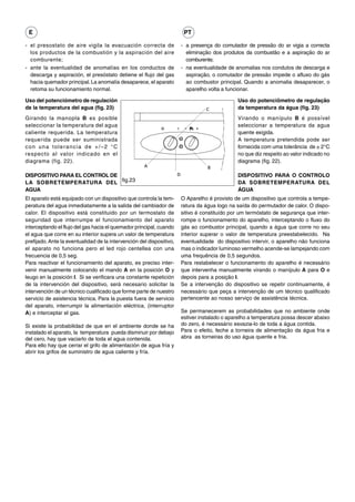 E                                                                         PT

- el presostato de aire vigila la evacuación correcta de                  - a presença do comutador de pressão do ar vigia a correcta
  los productos de la combustión y la aspiración del aire                   eliminação dos produtos da combustão e a aspiração do ar
  comburente;                                                               comburente;
- ante la eventualidad de anomalías en los conductos de                   - na eventualidade de anomalias nos condutos de descarga e
  descarga y aspiración, el presóstato detiene el flujo del gas             aspiração, o comutador de pressão impede o afluxo do gás
  hacia quemador principal. La anomalía desaparece, el aparato              ao combustor principal. Quando a anomalia desaparecer, o
  retoma su funcionamiento normal.                                          aparelho volta a funcionar.

Uso del potenciómetro de regulación                                                              Uso do potenciômetro de regulação
de la temperatura del agua (fig. 23)                                                C            da temperatura da água (fig. 23)
Girando la manopla B es posible                                                                  Virando o manípulo B é possível
seleccionar la temperatura del agua                                                              seleccionar a temperatura da agua
caliente requerida. La temperatura                                                               quente exigida.
requerida puede ser suministrada                                                                 A temperatura pretendida pode ser
con una tolerancia de +/–2 °C                                                                    fornecida com uma tolerância de ± 2°C
respecto al valor indicado en el                                                                 no que diz respeito ao valor indicado no
diagrama (fig. 22).                                                                              diagrama (fig. 22).
                                                     A                               B
DISPOSITIVO PARA EL CONTROL DE                                        D                          DISPOSITIVO PARA O CONTROLO
LA SOBRETEMPERATURA DEL fig.23                                                                   DA SOBRETEMPERATURA DEL
AGUA                                                                                             ÁGUA
El aparato está equipado con un dispositivo que controla la tem-          O Aparelho é provisto de um dispositivo que controla a tempe-
peratura del agua inmediatamente a la salida del cambiador de             ratura da água logo na saída do permutador de calor. O dispo-
calor. El dispositivo está constituido por un termostato de               sitivo é constituído por um termóstato de segurança que inter-
seguridad que interrumpe el funcionamiento del aparato                    rompe o funcionamento do aparelho, interceptando o fluxo do
interceptando el flujo del gas hacia el quemador principal, cuando        gás ao combustor principal, quando a água que corre no seu
el agua que corre en su interior supera un valor de temperatura           interior superar o valor de temperatura preestabelecido. Na
prefijado. Ante la eventualidad de la intervención del dispositivo,       eventualidade do dispositivo intervir, o aparelho não funciona
el aparato no funciona pero el led rojo centellea con una                 mas o indicador luminoso vermelho acende-se lampejando com
frecuencia de 0,5 seg.                                                    uma frequência de 0,5 segundos.
Para reactivar el funcionamiento del aparato, es preciso inter-           Para restabelecer o funcionamento do aparelho é necessário
venir manualmente colocando el mando A en la posición O y                 que intervenha manualmente virando o manípulo A para O e
leugo en la posición I. Si se verificara una constante repetición         depois para a posição I.
de la intervención del dispositivo, será necesario solicitar la           Se a intervenção do dispositivo se repetir continuamente, é
intervención de un técnico cualificado que forme parte de nuestro         necessário que peça a intervenção de um técnico qualificado
servicio de asistencia técnica. Para la puesta fuera de servicio          pertencente ao nosso serviço de assistência técnica.
del aparato, interrumpir la alimentación eléctrica, (interruptor
A) e interceptar el gas.                                                  Se permanecerem as probabilidades que no ambiente onde
                                                                          estiver instalado o aparelho a temperatura possa descer abaixo
Si existe la probabilidad de que en el ambiente donde se ha               do zero, é necessário esvazia-lo de toda a água contida.
instalado el aparato, la temperatura pueda disminuir por debajo           Para o efeito, feche a torneira de alimentação da água fria e
del cero, hay que vaciarlo de toda el agua contenida.                     abra as torneiras do uso água quente e fria.
Para ello hay que cerrar el grifo de alimentación de agua fría y
abrir los grifos de suministro de agua caliente y fría.
 