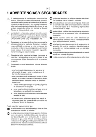E


1 ADVERTENCIAS Y SEGURIDADES
      El presente manual de instrucciones, junto con el del                no toque el aparato si se está con los pies descalzos y
      usuario, constituye una parte integrante del producto:               con partes del cuerpo mojadas o húmedas;
      compruebe que forme parte del equipamiento del aparato,              antes de efectuar operaciones de limpieza, desconecte
      incluso en el caso de cesión a otro propietario o usuario            el calentador de la red de alimentación eléctrica colocando
      o bien de traslado a otra instalación. En el caso de que             el interruptor bipolar de la instalación y el principal del
      se dañe o se pierda, solicite otro ejemplar al Servicio              panel de mando en “OFF”;
      Técnico de Asistencia de la zona.
                                                                           está prohibido modificar los dispositivos de seguridad o
      La instalación del aparato y cualquier otra intervención             de regulación sin la autorización o las indicaciones del
      de asistencia y de mantenimiento tienen que ser realizadas           constructor;
      por personal cualificado según las indicaciones vigentes
                                                                           no tire, separe o tuerza los cables eléctricos que
      UNI-CIG 7129 y 7131 y ley del 05.03.90 n. 46.
                                                                           sobresalgan del calentador incluso si está desconectada
      Esto aparato se tiene que destinar al uso para el cual ha            de la red de alimentación eléctrica;
      sido específicamente realizada. Se excluye cualquier                 evite tapar o reducir las dimensiones de las aberturas de
      responsabilidad contractual y extra-contractual del                  aireación del local de instalación. Las aberturas de
      constructor por daños causados a personas, animales o                aireación son indispensables para una correcta
      cosas, a causa de errores de instalación, regulación,                combustión;
      mantenimiento y de usos impropios.                                   no deje contenedores y sustancias inflamables en el local
      Después de haber quitado el embalaje, compruebe la                   donde está instalado el aparato;
      integridad y la totalidad del contenido. En el caso de que           no deje los elementos del embalaje al alcance de los niños.
      no corresponda, diríjase al vendedor donde ha comprado
      el aparato.

      Es necesario, durante la instalación, informar al usuario
      de que:

      - en el caso de pérdidas de agua hay que cerrar la
        alimentación de agua y avisar inmediatamente al
        Servicio Técnico de Asistencia
      - en el caso de no utilizar el calentador durante un largo
        periodo, se aconseja la intervención del Servicio Técnico
        de Asistencia para efectuar al menos las siguientes
        operaciones:
      ●   colocar el interruptor principal del aparato y el general
          de la instalación en “apagado”
      ●   cerrar los grifos del combustible y del agua, tanto de
          la instalación de calefacción como sanitaria
      ●   vaciar la instalación de calefacción y sanitaria si existe
          el riesgo de hielo
      - el mantenimiento del aparato se tiene que realizar al
        menos una vez al año, programándola con anticipo con
        el Servicio Técnico de Asistencia.

Para la seguridad hay que recordar que:
      se desaconseja el uso del calentador por parte de niños
      o de personas inhábiles no asistidas;
      es peligroso accionar dispositivos o aparatos eléctricos,
      como interruptores, electrodomésticos, etc. si se advierte
      olor de combustible o de combustión. En el caso de
      pérdidas de gas, airee el local, abriendo puertas y
      ventanas; cierre el grifo general del gas; mande intervenir
      inmediatamente al personal profesionalmente cualificado
      del Servicio Técnico de Asistencia;
 