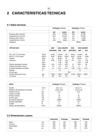 E


2 CARACTERISTICAS TECNICAS


2.1 Datos tecnicos
                                                     Idrabagno 13 e.s.i.           Idrabagno 17 e.s.i.

                                                     kW               kcal/h       kW              kcal/h
  Potencia útile nominale                            22,5             19.350       28,8           24.768
  Caudal tèrmico nominal                             24,5             21.070        32            27.520
  Potencia útile mìnimo                               8,4              7.224       9,8              8.430
  Caudal tèrmico mìnimo                              10,0              8.600       11,5             9.890
  Categoría                                                  II2H3+                         II2H3+



  TIPO DE GAS                                      GAS        GAS LIQUIDO         GAS          GAS LIQUIDO
                                                  NATURAL      G30      G31      NATURAL       G30         G31

  P.C.I. (15° C 1013 mbar)           MJ/m3         34,02     116,09        88     34,02       116,09       88
  WI (15° C 1013 mbar)               MJ/m3         45,67      80,58      70,69    45,67       80,58       70,69
  Presión                            mbar            20      28-30         37      20         28-30        37
  Consumo                            m3/h           2,59       0,76       1,00     3,5         1,01       1,33
                                     kg/h                     1,93       1,90                  2,52       2,48
  Presión quemador nominal           mbar          10,8        27,8       35,5      12         28,5        36
  Presión quemador mìnimo            mbar           1,6         4,7        6,3      1,5         3          3
  Ø tobera quemador principal        mm             1,2        0,71       0,71     1,30        0,77       0,77
  Toberas                            N.                         13                               15
  Ø unión gas                                                                 3/4”
  Caudal masica de humos             gr/s          18,54      18,91      19,21     17,50      18,30      18,30
  ∆T humos                           °C             125        125        127                  155




 AGUA                                                Idrabagno 13 e.s.i.             Idrabagno 17 e.s.i.

 Caudal                              l /min                 da 2 a 8                        da 2 a 11
 Elevación de temperatura del agua   °C                    da 40 a 60                      da 40 a 58
 Presión mìnima                      bar                      0,15                            0,15
 Presión normale                     bar                        2                               2
 Presión máxima                      bar                       10                              10
 Ø unión agua                        mm                        1/2                             1/2
 Ø conducto especial                 mm                      100/60                          100/60
 Potencia absorbida                  W                         70                              85
 Fusible                             A                          2                               2
 Tension de alimentación             V/Hz                    230/50                          230/50




2.2 Dimensiones y pesos
                                                  Calentador         Embalaje      Calentador           Embalaje
 Altura                              mm              640                700             640               700
 Anchura                             mm              400                455             400               455
 Profundidad                         mm              246                285             246               285
 Peso                                kg              18,5                22              20               23,5
 