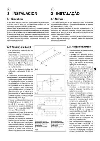 E                                                                            PT

3 INSTALACION                                                                 3 INSTALAÇÃO
3. 1 Normativas                                                               3. 1 Normas
El uso de los aparatos a gas está sometido a una reglamentación               O uso das aparelhagens de gás deve responder a uma precisa
concreta. Por lo tanto, es indispensable cumplir con las                      regulamentação. Portanto é indispensável observar as normas
normativas vigentes UNI-CIG 7129 y 7131.                                      em vigor UNI-CIG 7129 y 7131.
Para los gases de petróleo licuefactos (G.P.L.), la instalación tendrá        No que diz respeito aos gases de petróleo liquefeito (G.L.P.), a
que ajustarse a las prescripciones de las empresas de distribución            instalação terá de estar conforme com as prescrições das
y cumplir con los requisitos de las normativas anteriormente citadas.         sociedade de distribuição e de responder aos requisitos das
El aparato se vende sin el dispositivo de descarga y aspiración               normas acima mencionadas.
porque éstos se dan en función del tipo de instalación, véanse                O aparelho é vendido sem o dispositivo de descarga e aspiração
las prescripciones siguientes, pudiéndose solicitarse los                     porque, segundo a tipologia a instalar, podem ser requeridos
dispositivos necesarios.                                                      dispositivos diferentes.



3. 2 Fijación a la pared                                                                               3. 2 Fixação na parede
- Los aparatos se instalarán en una                                                                    -  O aparelho deve ser instalado numa
  pared adecuada;                                                                                         parede adequada;
- el calentador no se encerrará nunca                                                                  - o aparelho nunca deve estar fechado
  en un mueble o empotrándola en la                                                                       num móvel ou num nicho. È necessário
  pared, sino que ha de respetarse una                                                                    prever uma distância mínima das
  distancia mínima desde las paredes                                                                      paredes laterais de pelo menos 20 mm
  laterales de 20 mm (fig.6) por lo                                                                       (fig. 6), de maneira a facilitar as
  menos, para facilitar las operaciones                                                                   operações de manutenção;
  de mantenimiento;                                                                                    - depois de ter estabelecido a
- antes de fijar el aparato, realizar dos
  orificios Ø 6 a la distancia de 320 mm
                                                    fig.3                                                 posição do aparelho, efectue 2 furos
                                                                                                          de Ø 6 à distância de 320 mm, para
                                                                                                                                                    9
  (fig.3).                                                                                                a aplicação do gabarito de suporte
A continuación se describe el tipo de                                                                     adequado (utilize o mesmo gabarito
descarga trasera y horizontal más habitual:                                                               para traçar os furos) (fig. 3), fixe o
- antes de fijar el aparato, realizar un orificio                                                         mesmo com as espigas entregues.
  en la pared para que pase el conducto                                                                A seguir descreve-se a tipologia de
  especial. Efectuar un orificio de 105 mm                                                             descarga posterior e horizontal que é a
  en la pared a la altura del enlace con la                                                            mais comum:
  curva concéntrica. Para facilitar esta                                                               - introduza as fendas postas no
  operación, se suministra una plantilla de                                                               gabarito de papel nas aletas do
  perforación en la que se indican en la                                                                  gabarito na parede;
  posición exacta el orificio destinado al          fig.4                                              - trace o centro do furo do conduto;
  conducto especial y los orificios para fijar                                                         - efectue um furo de Ø 105 mm segundo
  el aparato a la pared (fig.4).                                                                          indicado no gabarito de papel (fig. 4);
                                                                                                       - prepare os tubos cortando-os do
  Preparar los tubos cortándolos con la
                                                                                                          comprimento adequado à
  longitud apropiada al espesor de la
                                                                                                          espessura da parede. Se tiver
  pared. Si la operación se realiza
                                                                                                          efectuado correctamente a
  correctamente, el saliente del tubo de
                                                                                                          operação, a saliência do tubo dos
  humos 60 mm respecto al tubo 100
                                                                                                          fumos de Ø 60 mm no que diz
  mm será 7,5 mm inferior;
                                                                                                          respeito ao tubo do ar de Ø 100 mm
- introducir en el orificio de la pared el
                                                                                                          resultará ser de 7,5 mm;
  conducto especial, compuesto por
                                                                                                       - introduza no furo da parede o
  dos tubos concéntricos;
                                                                                                          conduto especial, constituído por
- precintar con mortero de cemento el
                                                                                                          dois tubos concêntricos;
  intersticio que se encuentra en el tubo           A = conducto humos        A = conduto fumos        - sele com argamassa cimenteira o
  de 100 mm y el orificio de la pared               B = conducto aspiración   B = conduto aspiração
                                                    C = rosetón de goma       C = gaxeta de borracha      espaço oco entre o tubo Ø 100 e o
  interponiendo una hoja de papel de                D = terminal              D = terminal                furo na parede, interpondo uma
  manera que el tubo no permanezca                  E = sede para rosetón     E = sede para gaxeta
                                                                                                          folha de papel de maneira que o
  fijado a la pared para facilitar el
                                                    fig.5                                                 tubo não fique pegado na própria
  desmontaje en caso de necesidad.
                                                                                                          parede; para facilitar montagens
 