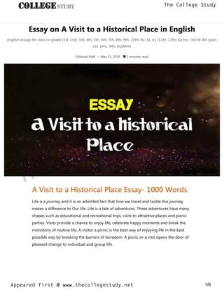Essay on A Visit to a Historical Place in English
english essays for class or grade (1st, 2nd, 3rd, 4th, 5th, 6th, 7th, 8th, 9th, 10th) fsc, fa, ics (11th, 12th) ba bsc (3rd & 4th year)
css, pms, ielts students
Editorial Staff • May 12, 2019  5 minutes read
A Visit to a Historical Place Essay- 1000 Words
Life is a journey and it is an admitted fact that how we travel and tackle this journey
makes a difference to Our life. Life is a tale of adventures. These adventures have many
shapes such as educational and recreational trips, visits to attractive places and picnic
parties. Visits provide a chance to enjoy life; celebrate happy moments and break the
monotony of routine life. A visitor a picnic is the best way of enjoying life in the best
possible way by breaking the barriers of boredom. A picnic or a visit opens the door of
pleasant change to individual and group life.
thecollegestudy.net
1/6
The College Study
Appeared first @ www.thecollegestudy.net
https://w
w
w
.thecollegestudy.net/
 