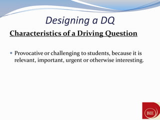 Designing a DQ
Characteristics of a Driving Question

 Provocative or challenging to students, because it is
 relevant, important, urgent or otherwise interesting.
 