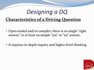 Designing a DQ
Characteristics of a Driving Question

 Open-ended and/or complex; there is no single “right
 answer,” or at least no simple “yes” or “no” answer.

 It requires in-depth inquiry and higher-level thinking.
 