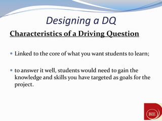 Designing a DQ
Characteristics of a Driving Question

 Linked to the core of what you want students to learn;


 to answer it well, students would need to gain the
 knowledge and skills you have targeted as goals for the
 project.
 