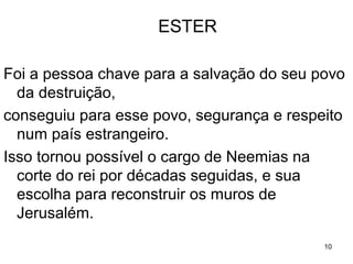 A IMPORTÂNCIA DE ESTER
Foi a pessoa chave para a salvação do seu povo
da destruição,
conseguiu para esse povo, segurança e respeito
num país estrangeiro.
Respeito que viabilizou a Neemias uma funcao
na corte do rei e sua escolha para reconstruir
os muros de Jerusalém.
10
ESTER
 