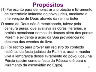 Propósitos
(1) Monstrar a proteção e livramento de extermínio
iminente do povo judeu, mediante a intervenção de
Deus através da rainha Ester.
Deus não é mencionado, talvez pela censura persa, que
avaliava as obras literárias e proibia mencionar
nomes de deuses nao persas, porém é evidente a
ação da Sua providência nos eventos do livro.
(2) Prover um registro do contexto histórico da festa
judaica do Purim e, assim, manter viva a lembrança
desse livramento do povo judeu na Pérsia (assim
como a festa da Páscoa o é para o livramento da
escravidão no Egito).
11
 