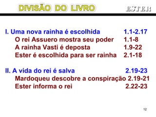 I. Uma nova rainha é escolhida 1.1-2.17
O rei Assuero mostra seu poder 1.1-8
A rainha Vasti é deposta 1.9-22
Ester é escolhida para ser rainha 2.1-18
II. A vida do rei é salva 2.19-23
Mardoqueu descobre a conspiração 2.19-21
Ester informa o rei 2.22-23
ESTERESTER
12
 