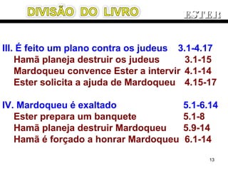 III. É feito um plano contra os judeus 3.1-4.17
Hamã planeja destruir os judeus 3.1-15
Mardoqueu convence Ester a intervir 4.1-14
Ester solicita a ajuda de Mardoqueu 4.15-17
IV. Mardoqueu é exaltado 5.1-6.14
Ester prepara um banquete 5.1-8
Hamã planeja destruir Mardoqueu 5.9-14
Hamã é forçado a honrar Mardoqueu 6.1-14
ESTERESTER
13
 