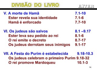 V. A morte de Hamã 7.1-10
Ester revela sua identidade 7.1-6
Hamã é enforcado 7.7-10
VI. Os judeus são salvos 8.1 –9.17
Ester leva seu pedido ao rei 8.1-6
O rei emite o decreto 8.7-17
Os judeus derrotam seus inimigos 9.1-17
VII. A Festa do Purim é estabelecida 9.18-10.3
Os judeus celebram o primeiro Purim 9.18-32
O rei promove Mardoqueu 10.1-3
ESTERESTER
14
 