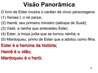Visão Panorâmica
O livro de Ester mostra o caráter de cinco personagens:
(1) Xerxes I, o rei persa;
(2) Hamã, seu primeiro ministro (sátrapa de Susã);
(3) Vasti, a rainha que antecedeu Ester;
(4) Ester, a moça judia que se tornou rainha; e
(5) Mardoqueu, primo de Ester que a adotou como filha.
Ester é a heroína da história;Ester é a heroína da história;
Hamã é o vilão;Hamã é o vilão;
Mardoqueu é o herói.Mardoqueu é o herói.
15
 