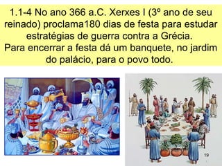 1.1-4 No ano 366 a.C. Xerxes I (no 3º ano de seu
reinado) proclama180 dias de festa para estudar
estratégias de guerra contra a Grécia.
Para encerrar a festa dá um banquete, no jardim
do palácio, para o povo todo.
19
 