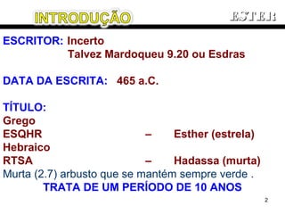 ESCRITOR: Incerto
Talvez Mardoqueu 9.20 ou Esdras
DATA DA ESCRITA: 465 a.C.
TÍTULO:
Grego
ESQHR – Esther (estrela)
Hebraico
RTSA – Hadassa (murta)
Murta (2.7) arbusto que se mantém sempre verde .
TRATA DE UM PERÍODO DE 10 ANOS
ESTERESTER
2
 