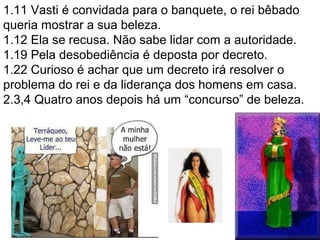 1.11 Vasti é convidada para o banquete, o rei bêbado
queria mostrar a sua beleza.
1.12 Ela se recusa. Não sabe lidar com a autoridade.
1.19 Pela desobediência é deposta por decreto.
1.22 Curioso é achar que um decreto irá resolver o
problema do rei e da liderança dos homens em casa.
2.3,4 Quatro anos depois há um “concurso” de beleza.
20
 