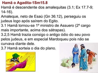 3.1 Hamã tornou-se 1º ministro de Assuero (2º cargo
mais importante, acima dos sátrapas).
Hamã é descendente dos amalequitas (3.1; Ex 17.7-9;
14-16).
Amaleque, neto de Esaú (Gn 36.12), perseguiu os
judeus assim que sairam do Egito.
3.2,5 Hamã trazia consigo o antigo ódio do seu povo
pelos judeus, e em especial por Mardoqueu que não se
curvava diante dele.
3.7 Hamã sorteia o dia do plano.
Hamã o Agadita-1Sm15.8
23
 