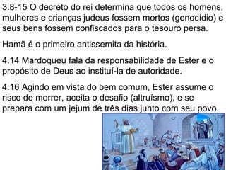 3.8-15 O decreto do rei determina que todos os homens,
mulheres e crianças judeus fossem mortos (genocídio) e
seus bens confiscados para o tesouro persa.
Hamã é o primeiro antissemita da história.
4.13,14 Há uma chantagem? Mardoqueu confia que
socorro de algum modo virá. Ester deve refletir no
porque foi colocada como rainha.
4.16 Agindo em vista do bem comum (?), Ester assume
o risco de morrer, aceita o desafio (altruísmo), e se
prepara com um jejum de três dias junto com seu povo.
24
 