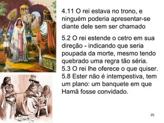 4.11 O rei estava no trono, e
ninguém poderia apresentar-se
diante dele sem ser chamado
5.2 O rei estende o cetro em sua
direção - indicando que seria
poupada da morte, mesmo tendo
quebrado uma regra tão séria.
5.3 O rei lhe oferece o que quiser.
5.8 Ester não é intempestiva, tem
um plano: um banquete onde
Hamã estará presente.
25
 