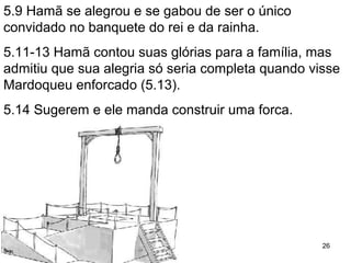 5.9,12 Hamã se alegrou e gabou por ser o único (?)
convidado no banquete do rei e da rainha.
5.13 Queria Mardoqueu enforcado (5.13).
5.14 Sugerem e ele manda construir uma forca.
26
 