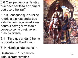 6.6 O rei pergunta a Hamã: o
que deve ser feito a um
homem que quero honrar?
6.7-9 Prepotente, pensou que
o rei se referia a ele: deve ser
levado em honra a cavalgar
vestido e coroado como o rei
pelas ruas da cidade.
6.11 Teve que andar à frente
do cavalo de Mardoqueu.
6.14 Hamã já não quer ir ao tal
banquete.
Destaque: 6.13 como os
judeus eram temidos.
28
 