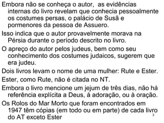 SOBRE A AUTORIA
Embora não se conheça o autor, as evidências
internas do livro revelam que conhecia os costumes
persas, o palácio de Susã e pormenores de Assuero.
Isso indica que o autor provavelmente morava na
Pérsia durante o período descrito no livro.
O apreço do autor pelos judeus e o conhecimento dos
costumes judaicos sugerem que era judeu.
Dois livros levam o nome de uma mulher: Rute e Ester.
Ester, como Rute, não é citada no NT.
Embora o livro mencione um jejum de três dias, não há
referência explícita a Deus, à adoração, ou à oração.
Os Rolos do Mar Morto, encontrados em 1947, têm
cópias (em todo ou em parte) de cada livro do AT
exceto Ester.
3
 