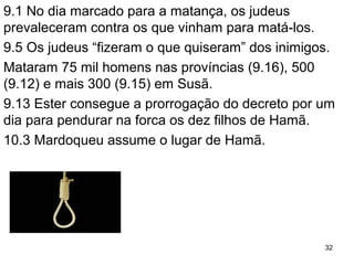 9.1 No dia marcado para o genocídio, os judeus reagem
e matam os que vinham para matá-los.
9.5 Os judeus “fizeram o que quiseram” dos inimigos.
Mataram 75 mil homens nas províncias (9.16), 500
(9.12) e mais 300 (9.15) em Susã.
9.13 Ester consegue a prorrogação do decreto por um
dia para pendurar na forca os dez filhos de Hamã.
32
 