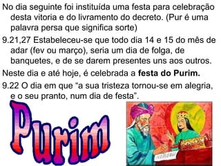 No dia seguinte foi instituída uma festa para celebração
desta vitoria e do livramento do decreto. (Pur é uma
palavra persa que significa sorte)
9.21,27 Estabeleceu-se que todo dia 14 e 15 do mês de
adar (fevereiro ou março), seria um dia de folga, de
banquetes, e de se darem presentes uns aos outros.
Neste dia e até hoje, é celebrada a festa do Purim.
9.22 O dia em que “a sua tristeza tornou-se em alegria,
e o seu pranto, num dia de festa”.
33
 