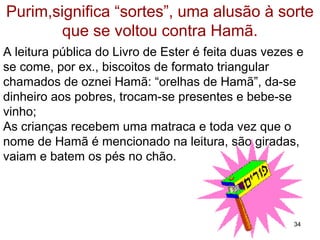 Purim,significa “sortes”, uma alusão à sorte
que se voltou contra Hamã.
A leitura pública do Livro de Ester é feita duas vezes e
se comem, biscoitos de formato triangular chamados de
oznei Hamã, “orelhas de Hamã”, da-se dinheiro aos
pobres, trocam-se presentes e bebe-se vinho;
As crianças recebem uma matraca e toda vez que o
nome de Hamã é mencionado na leitura, são giradas,
vaiam e batem os pés no chão.
34
 