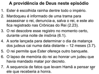 A providência de Deus neste episódio
1. Ester é escolhida rainha dentre todo o império.
2. Mardoqueu é informado de uma trama para
assassinar o rei, denuncia-a, salva o rei, e este ato
fica registrado nas Crônicas do Rei (2.23).
3. O rei descobre esse registro no momento certo,
durante uma noite de insônia (6.1).
4. A sorte lançada para determinar o dia da matança
dos judeus cai numa data distante – 12 meses (3.7).
5. O rei permite que Ester ofereça outro banquete.
6. O lapso de memória do rei ao honrar um judeu que
havia mandado matar por decreto.
7. A sequencia de fatos que levam Hamã a pensar ser
ele que receberia a honra.
35
 