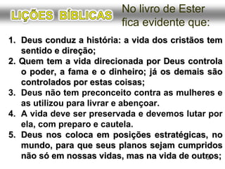 1.1. Deus conduz a história: a vida dos cristãos temDeus conduz a história: a vida dos cristãos tem
sentido e direção;sentido e direção;
2. Quem tem a vida direcionada por Deus controla2. Quem tem a vida direcionada por Deus controla
o poder, a fama e o dinheiro; já os demais sãoo poder, a fama e o dinheiro; já os demais são
controlados por estas coisas;controlados por estas coisas;
3. Deus não tem preconceito contra as mulheres e
as usa para livrar e abençoar.
4. A vida deve ser preservada e devemos lutar por
ela, com preparo e cautela.
5.5. Deus nos coloca em posições estratégicas, noDeus nos coloca em posições estratégicas, no
mundo, para que seus planos sejam cumpridosmundo, para que seus planos sejam cumpridos
não só em nossas vidas, mas na vida de outros;não só em nossas vidas, mas na vida de outros;36
No livro de Ester
fica evidente que:
 
