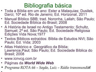 Bibliografia básica
• Toda a Bíblia em um ano: Ester a Malaquias; Dusilek,
Darci; 10ª ed. Rio de Janeiro; Ed. Horizonal, 2011
• Manual Bíblico SBB; trad. Noronha, Lailah; São Paulo;
Ed. Sociedade Bíblica do Brasil; 2008
• A História de Israel no Antigo Testamento; Schultz,
Samuel; 2ª ed. São Paulo; Ed. Sociedade Religiosa
Edições Vida Nova;1977
• Textos Bíblicos extraídos: Bíblia de Estudos NVI; São
Paulo; Ed. Vida; 2003
• Atlas Histórico e Geográfico da Bíblia;
Lawrence,Paul; São Paulo; Ed. Sociedade Bíblica do
Brasil; 2008
• www.icnvcg.com.br
• Páginas da World Wide Web
• Programa ROTA 66 – Sayão, Luiz – Rádio transmundial37
 
