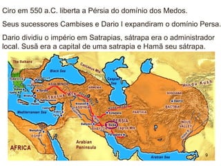 Ciro em 550 a.C. liberta a Pérsia do domínio dos Medos.
Seus sucessores Cambises e Dario I expandiram o domínio Persa.
Dario dividiu o império em Satrapias, sátrapa era o administrador
local. Susã era a capital de uma satrapia e Hamã seu sátrapa.
9
 