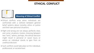 Ethical conflicts arise when individuals are
confronted with a collision between general
belief systems about morality, ethics or justice
and their own personal situations.
Right and wrong are not always perfectly clear,
and some situations involve choosing between
two “evils,” where, perhaps, the ethical decision
might result in personal or social injury or
where an individual stands to gain from an
unethical decision.
Such conflicts could take place at the individual,
professional, or societal level.
ETHICAL CONFLICT
Meaning of Ethical Conflict
 