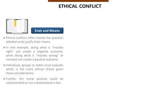 Ethical conflicts often involve the question
whether ends justify their means.
In one example, doing what is “morally
right” can create a negative outcome,
while doing what is “morally wrong” or
immoral can create a positive outcome.
Individuals, groups or states must evaluate
which is the more ethical choice given
these considerations.
Further, the moral position could be
substantiated or not substantiated in fact.
ETHICAL CONFLICT
Ends and Means
 