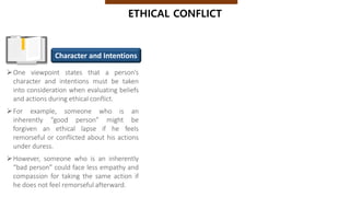 One viewpoint states that a person’s
character and intentions must be taken
into consideration when evaluating beliefs
and actions during ethical conflict.
For example, someone who is an
inherently “good person” might be
forgiven an ethical lapse if he feels
remorseful or conflicted about his actions
under duress.
However, someone who is an inherently
“bad person” could face less empathy and
compassion for taking the same action if
he does not feel remorseful afterward.
ETHICAL CONFLICT
Character and Intentions
 