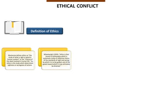 Mackenzie defines ethics as “the
study of what is right or good in
human conduct” or the “science of
the ideal involved in human life.” So,
ethics is the study which determines
rightness or wrongness of actions.
Wheelwright (1959), “ethics is that
branch of philosophy which is
systematic study of reflective choice,
of the standards of right and wrong
by which it is to be guided, and of the
goods toward which it may ultimately
be directed.”
ETHICAL CONFLICT
Definition of Ethics
 