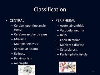 Classification
• CENTRAL
– Cerebellopontine angle
tumor
– Cerebrovascular disease
– Migraine
– Multiple sclerosis
– Cerebellar lesions
– Epilepsy
– Parkinsonism
– meningitis
• PERIPHERAL
– Acute labrynthitis
– Vestibular neuritis
– BPPV
– Cholesteatoma
– Meniere’s disease
– Ostosclerosis
– Perilymphatic fistula
10
 