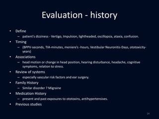 Evaluation - history
• Define
– patient's dizziness - Vertigo, Impulsion, lightheaded, oscillopsia, ataxia, confusion.
• Timing
– (BPPV-seconds, TIA-minutes, meniere’s -hours, Vestibular Neuronitis-Days, ototoxicity-
years)
• Associations
– head motion or change in head position, hearing disturbance, headache, cognitive
symptoms, relation to stress.
• Review of systems
– especially vascular risk factors and ear surgery.
• Family History
– Similar disorder ? Migraine
• Medication History
– present and past exposures to ototoxins, antihypertensives.
• Previous studies
14
 