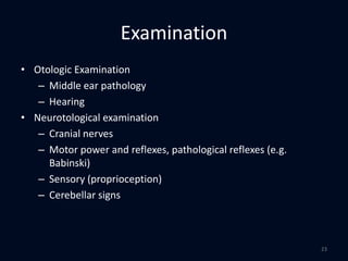 Examination
• Otologic Examination
– Middle ear pathology
– Hearing
• Neurotological examination
– Cranial nerves
– Motor power and reflexes, pathological reflexes (e.g.
Babinski)
– Sensory (proprioception)
– Cerebellar signs
23
 