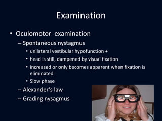 Examination
• Oculomotor examination
– Spontaneous nystagmus
• unilateral vestibular hypofunction +
• head is still, dampened by visual fixation
• increased or only becomes apparent when fixation is
eliminated
• Slow phase
– Alexander’s law
– Grading nysagmus
25
 