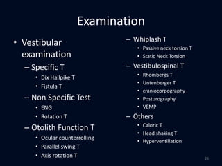 Examination
• Vestibular
examination
– Specific T
• Dix Hallpike T
• Fistula T
– Non Specific Test
• ENG
• Rotation T
– Otolith Function T
• Ocular counterrolling
• Parallel swing T
• Axis rotation T
– Whiplash T
• Passive neck torsion T
• Static Neck Torsion
– Vestibulospinal T
• Rhombergs T
• Untenberger T
• craniocorpography
• Posturography
• VEMP
– Others
• Caloric T
• Head shaking T
• Hyperventillation
26
 
